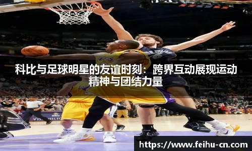 科比与足球明星的友谊时刻：跨界互动展现运动精神与团结力量