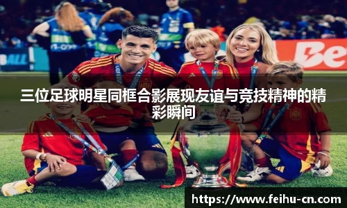 三位足球明星同框合影展现友谊与竞技精神的精彩瞬间