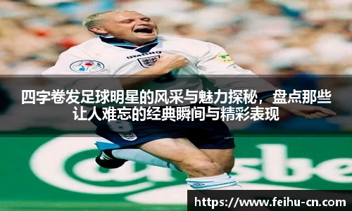 四字卷发足球明星的风采与魅力探秘，盘点那些让人难忘的经典瞬间与精彩表现