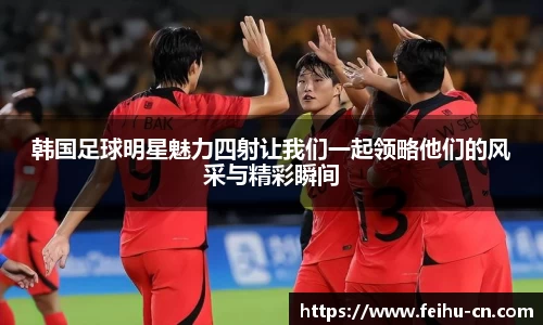 韩国足球明星魅力四射让我们一起领略他们的风采与精彩瞬间