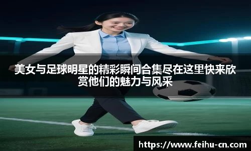 美女与足球明星的精彩瞬间合集尽在这里快来欣赏他们的魅力与风采